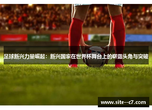 足球新兴力量崛起：新兴国家在世界杯舞台上的崭露头角与突破