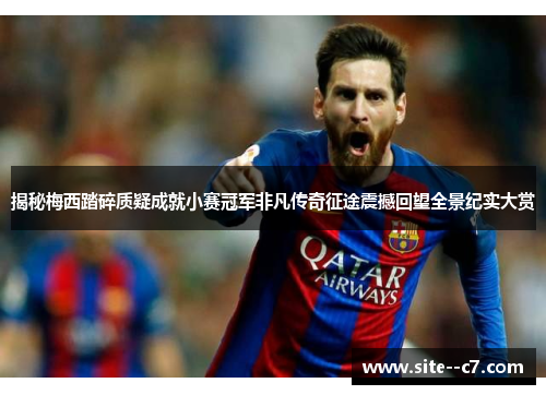 揭秘梅西踏碎质疑成就小赛冠军非凡传奇征途震撼回望全景纪实大赏
