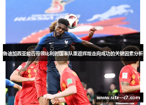 鲁迪加西亚能否带领比利时国家队重返辉煌走向成功的关键因素分析