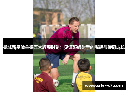 曼城新星哈兰德五大辉煌时刻：见证超级射手的崛起与传奇成长