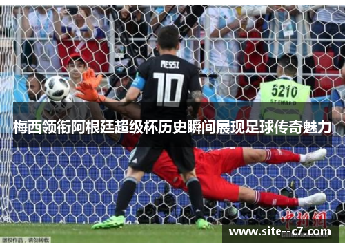 梅西领衔阿根廷超级杯历史瞬间展现足球传奇魅力 梅西领衔阿根廷超级杯历史瞬间展现足球传奇魅力