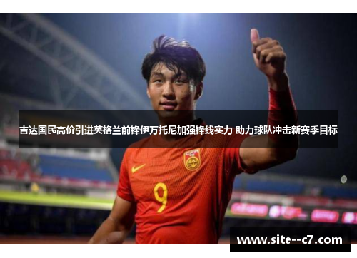 吉达国民高价引进英格兰前锋伊万托尼加强锋线实力 助力球队冲击新赛季目标