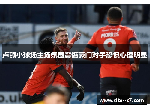 卢顿小球场主场氛围震慑豪门对手恐惧心理明显