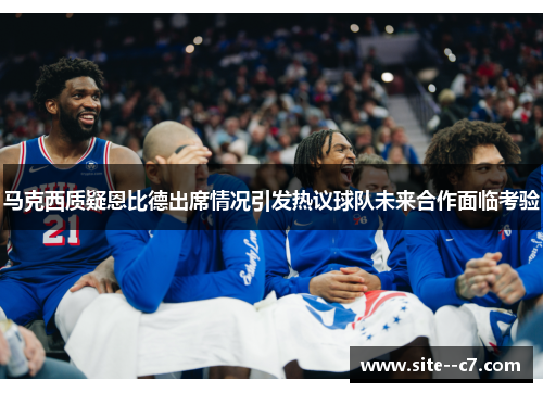 马克西质疑恩比德出席情况引发热议球队未来合作面临考验