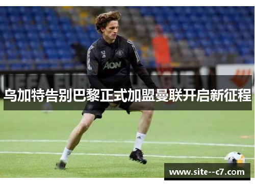 乌加特告别巴黎正式加盟曼联开启新征程